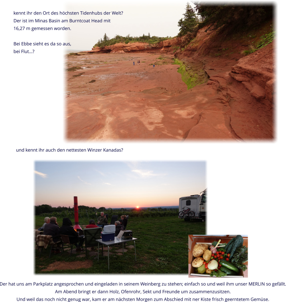 kennt ihr den Ort des höchsten Tidenhubs der Welt? Der ist im Minas Basin am Burntcoat Head mit 16,27 m gemessen worden.  Bei Ebbe sieht es da so aus,  bei Flut…? und kennt ihr auch den nettesten Winzer Kanadas? Der hat uns am Parkplatz angesprochen und eingeladen in seinem Weinberg zu stehen; einfach so und weil ihm unser MERLIN so gefällt. Am Abend bringt er dann Holz, Ofenrohr, Sekt und Freunde um zusammenzusitzen. Und weil das noch nicht genug war, kam er am nächsten Morgen zum Abschied mit ner Kiste frisch geerntetem Gemüse.