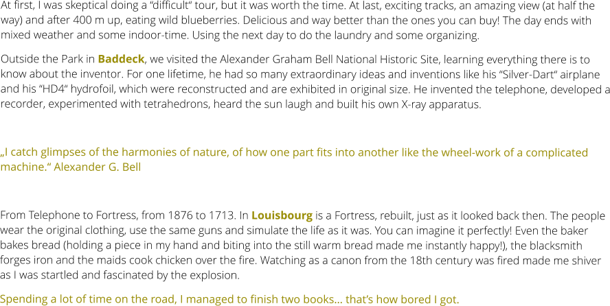 At first, I was skeptical doing a “difficult“ tour, but it was worth the time. At last, exciting tracks, an amazing view (at half the way) and after 400 m up, eating wild blueberries. Delicious and way better than the ones you can buy! The day ends with mixed weather and some indoor-time. Using the next day to do the laundry and some organizing. Outside the Park in Baddeck, we visited the Alexander Graham Bell National Historic Site, learning everything there is to know about the inventor. For one lifetime, he had so many extraordinary ideas and inventions like his “Silver-Dart“ airplane and his “HD4“ hydrofoil, which were reconstructed and are exhibited in original size. He invented the telephone, developed a recorder, experimented with tetrahedrons, heard the sun laugh and built his own X-ray apparatus.  „I catch glimpses of the harmonies of nature, of how one part fits into another like the wheel-work of a complicated machine.“ Alexander G. Bell   From Telephone to Fortress, from 1876 to 1713. In Louisbourg is a Fortress, rebuilt, just as it looked back then. The people wear the original clothing, use the same guns and simulate the life as it was. You can imagine it perfectly! Even the baker bakes bread (holding a piece in my hand and biting into the still warm bread made me instantly happy!), the blacksmith forges iron and the maids cook chicken over the fire. Watching as a canon from the 18th century was fired made me shiver as I was startled and fascinated by the explosion. Spending a lot of time on the road, I managed to finish two books… that’s how bored I got.