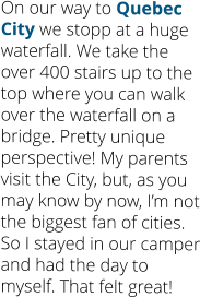 On our way to Quebec City we stopp at a huge waterfall. We take the over 400 stairs up to the top where you can walk over the waterfall on a bridge. Pretty unique perspective! My parents visit the City, but, as you may know by now, I’m not the biggest fan of cities. So I stayed in our camper and had the day to myself. That felt great!