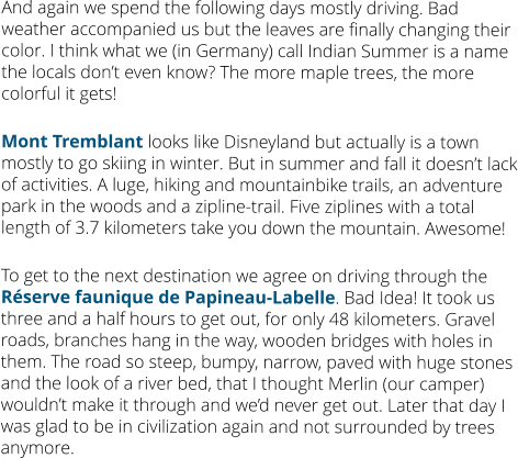 And again we spend the following days mostly driving. Bad weather accompanied us but the leaves are finally changing their color. I think what we (in Germany) call Indian Summer is a name the locals don’t even know? The more maple trees, the more colorful it gets!  Mont Tremblant looks like Disneyland but actually is a town mostly to go skiing in winter. But in summer and fall it doesn’t lack of activities. A luge, hiking and mountainbike trails, an adventure park in the woods and a zipline-trail. Five ziplines with a total length of 3.7 kilometers take you down the mountain. Awesome!  To get to the next destination we agree on driving through the Réserve faunique de Papineau-Labelle. Bad Idea! It took us three and a half hours to get out, for only 48 kilometers. Gravel roads, branches hang in the way, wooden bridges with holes in them. The road so steep, bumpy, narrow, paved with huge stones and the look of a river bed, that I thought Merlin (our camper) wouldn’t make it through and we’d never get out. Later that day I was glad to be in civilization again and not surrounded by trees anymore.