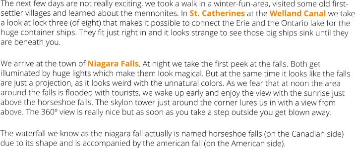 The next few days are not really exciting, we took a walk in a winter-fun-area, visited some old first-settler villages and learned about the mennonites. In St. Catherines at the Welland Canal we take a look at lock three (of eight) that makes it possible to connect the Erie and the Ontario lake for the huge container ships. They fit just right in and it looks strange to see those big ships sink until they are beneath you. We arrive at the town of Niagara Falls. At night we take the first peek at the falls. Both get illuminated by huge lights which make them look magical. But at the same time it looks like the falls are just a projection, as it looks weird with the unnatural colors. As we fear that at noon the area around the falls is flooded with tourists, we wake up early and enjoy the view with the sunrise just above the horseshoe falls. The skylon tower just around the corner lures us in with a view from above. The 360º view is really nice but as soon as you take a step outside you get blown away.  The waterfall we know as the niagara fall actually is named horseshoe falls (on the Canadian side) due to its shape and is accompanied by the american fall (on the American side).