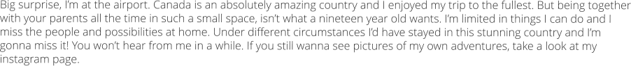 Big surprise, I’m at the airport. Canada is an absolutely amazing country and I enjoyed my trip to the fullest. But being together with your parents all the time in such a small space, isn’t what a nineteen year old wants. I’m limited in things I can do and I miss the people and possibilities at home. Under different circumstances I’d have stayed in this stunning country and I’m gonna miss it! You won’t hear from me in a while. If you still wanna see pictures of my own adventures, take a look at my instagram page.