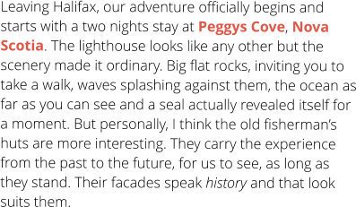 Leaving Halifax, our adventure officially begins and starts with a two nights stay at Peggys Cove, Nova Scotia. The lighthouse looks like any other but the scenery made it ordinary. Big flat rocks, inviting you to take a walk, waves splashing against them, the ocean as far as you can see and a seal actually revealed itself for a moment. But personally, I think the old fisherman’s huts are more interesting. They carry the experience from the past to the future, for us to see, as long as they stand. Their facades speak history and that look suits them.