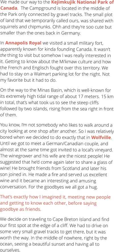 We made our way to the Kejimkujik National Park of Canada.  The Campground is located in the middle of the Park only connected by gravel tracks. The small plot of land that we temporarily called ours, was shared with squirrels and chipmunks. Ohh and they’re soo cute but smaller than the ones back in Germany.  In Annapolis Royal we visited a small military fort, apparently known for kinda founding Canada. It wasn’t the thing to visit but somehow I was really interested in it. Getting to know about the Mi’kmaw culture and how the French and Englisch fought over this territory. We had to stay on a Walmart parking lot for the night. Not my favorite but it had to do.  On the way to the Minas Basin, which is well-known for its extremely high tidal range of about 17 meters. 15 km in total, that’s what took us to see the steep cliffs followed by two islands, rising from the sea right in front of them.  You know, I’m not somebody who likes to walk around a city looking at one shop after another. So I was relatively bored when we decided to do exactly that in Wolfville. Until we got to meet a German/Canadian couple, and almost at the same time got invited to a local’s vineyard. The winegrower and his wife are the nicest people! He suggested that he’d come again later to share a glass of wine! He brought friends from Scotland and later his son joined in. He made a fire and served us excellent wine and it became an interesting and amusing conversation. For the goodbyes we all got a hug. That’s exactly how I imagined it, meeting new people and getting to know each other, before saying goodbye as friends.  We decide on traveling to Cape Breton Island and find our first spot at the edge of a cliff. We had to drive on some very small gravel tracks to get there, but it was worth the way. In the middle of nowhere, right by the ocean, seeing a beautiful sunset and having all to ourselves.