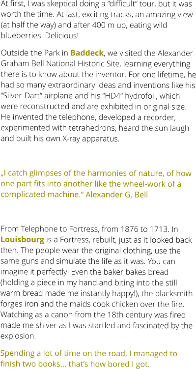 At first, I was skeptical doing a “difficult“ tour, but it was worth the time. At last, exciting tracks, an amazing view (at half the way) and after 400 m up, eating wild blueberries. Delicious! Outside the Park in Baddeck, we visited the Alexander Graham Bell National Historic Site, learning everything there is to know about the inventor. For one lifetime, he had so many extraordinary ideas and inventions like his “Silver-Dart“ airplane and his “HD4“ hydrofoil, which were reconstructed and are exhibited in original size. He invented the telephone, developed a recorder, experimented with tetrahedrons, heard the sun laugh and built his own X-ray apparatus.  „I catch glimpses of the harmonies of nature, of how one part fits into another like the wheel-work of a complicated machine.“ Alexander G. Bell   From Telephone to Fortress, from 1876 to 1713. In Louisbourg is a Fortress, rebuilt, just as it looked back then. The people wear the original clothing, use the same guns and simulate the life as it was. You can imagine it perfectly! Even the baker bakes bread (holding a piece in my hand and biting into the still warm bread made me instantly happy!), the blacksmith forges iron and the maids cook chicken over the fire. Watching as a canon from the 18th century was fired made me shiver as I was startled and fascinated by the explosion. Spending a lot of time on the road, I managed to finish two books… that’s how bored I got.